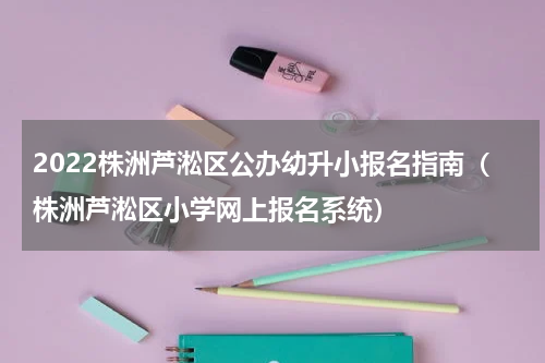 2022株洲芦淞区公办幼升小报名指南（株洲芦淞区小学网上报名系统）