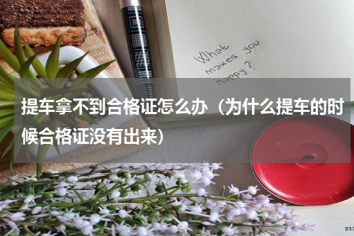 提车拿不到合格证怎么办（为什么提车的时候合格证没有出来）