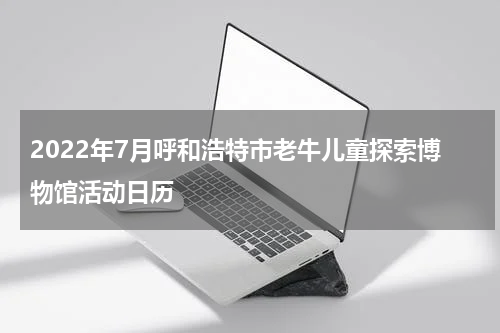 2022年7月呼和浩特市老牛儿童探索博物馆活动日历