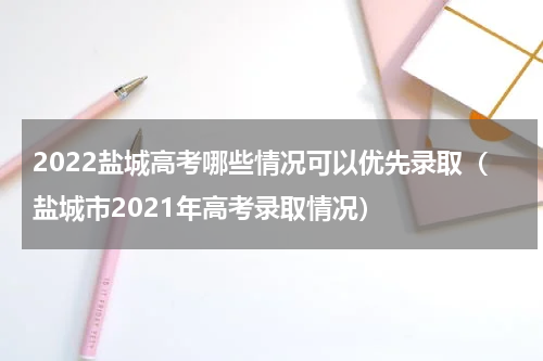 2022盐城高考哪些情况可以优先录取（盐城市2021年高考录取情况）