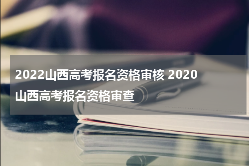 2022山西高考报名资格审核 2020山西高考报名资格审查
