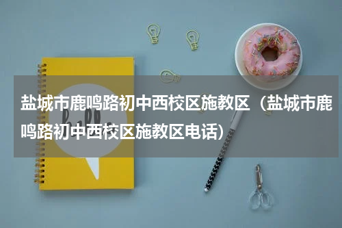 盐城市鹿鸣路初中西校区施教区（盐城市鹿鸣路初中西校区施教区电话）
