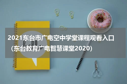 2021东台市广电空中学堂课程观看入口（东台教育广电智慧课堂2020）