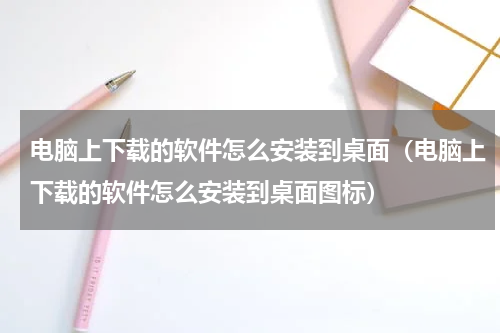 电脑上下载的软件怎么安装到桌面（电脑上下载的软件怎么安装到桌面图标）
