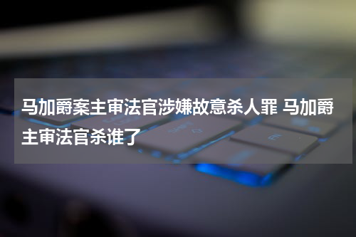 马加爵案主审法官涉嫌故意杀人罪 马加爵主审法官杀谁了
