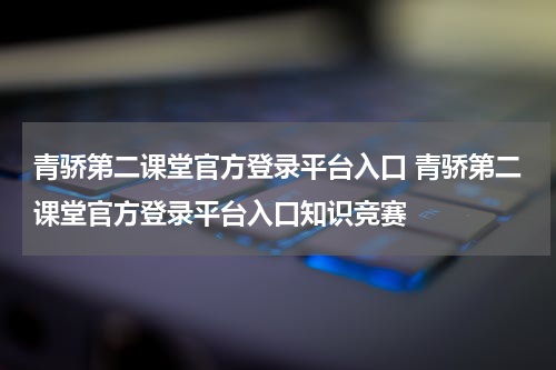 青骄第二课堂官方登录平台入口 青骄第二课堂官方登录平台入口知识竞赛