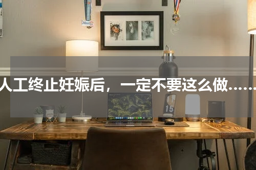 人工终止妊娠后，一定不要这么做……