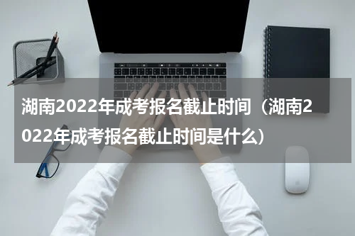 湖南2022年成考报名截止时间（湖南2022年成考报名截止时间是什么）