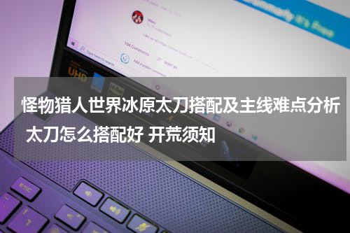 怪物猎人世界冰原太刀搭配及主线难点分析 太刀怎么搭配好 开荒须知