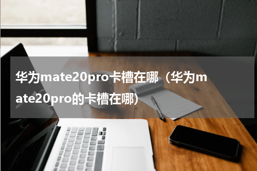 华为mate20pro卡槽在哪（华为mate20pro的卡槽在哪）
