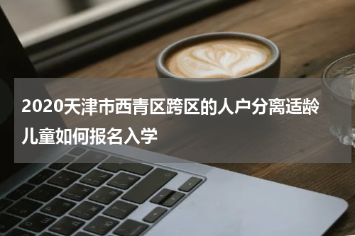 2020天津市西青区跨区的人户分离适龄儿童如何报名入学