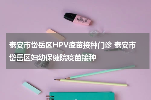 泰安市岱岳区HPV疫苗接种门诊 泰安市岱岳区妇幼保健院疫苗接种