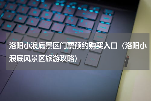 洛阳小浪底景区门票预约购买入口（洛阳小浪底风景区旅游攻略）