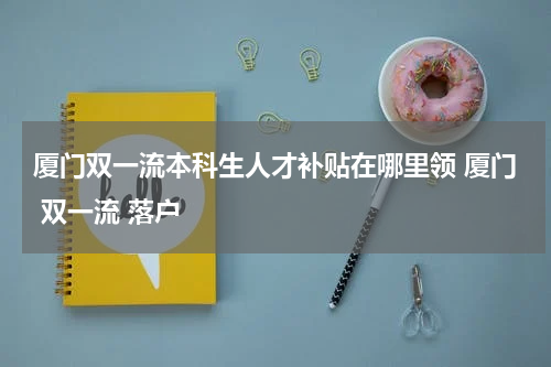厦门双一流本科生人才补贴在哪里领 厦门 双一流 落户