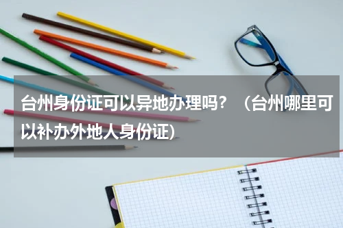台州身份证可以异地办理吗？（台州哪里可以补办外地人身份证）