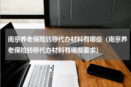 南京养老保险转移代办材料有哪些（南京养老保险转移代办材料有哪些要求）