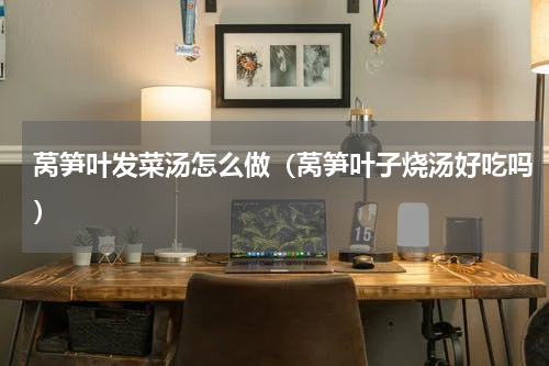 莴笋叶发菜汤怎么做（莴笋叶子烧汤好吃吗）