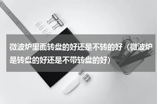 微波炉里面转盘的好还是不转的好（微波炉是转盘的好还是不带转盘的好）