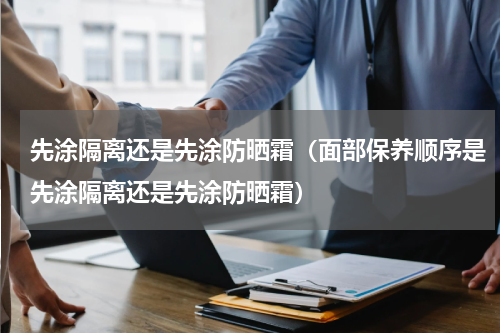 先涂隔离还是先涂防晒霜（面部保养顺序是先涂隔离还是先涂防晒霜）