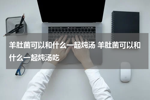 羊肚菌可以和什么一起炖汤 羊肚菌可以和什么一起炖汤吃