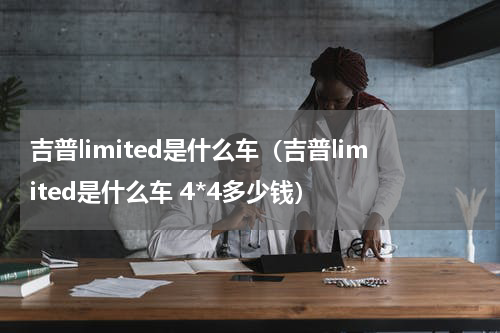 吉普limited是什么车（吉普limited是什么车 4*4多少钱）