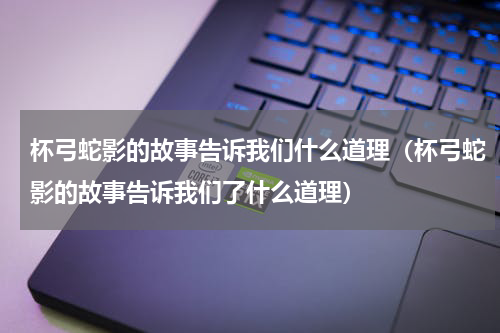 杯弓蛇影的故事告诉我们什么道理（杯弓蛇影的故事告诉我们了什么道理）