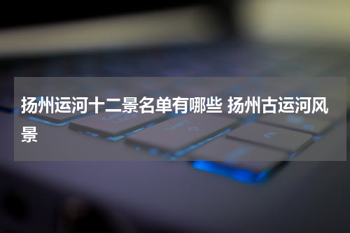 扬州运河十二景名单有哪些 扬州古运河风景