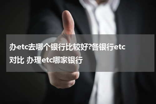 办etc去哪个银行比较好?各银行etc对比 办理etc哪家银行