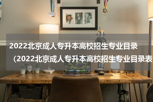 2022北京成人专升本高校招生专业目录（2022北京成人专升本高校招生专业目录表）