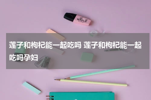 莲子和枸杞能一起吃吗 莲子和枸杞能一起吃吗孕妇