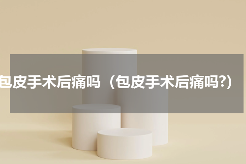 包皮手术后痛吗（包皮手术后痛吗?）