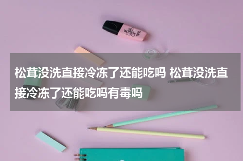 松茸没洗直接冷冻了还能吃吗 松茸没洗直接冷冻了还能吃吗有毒吗