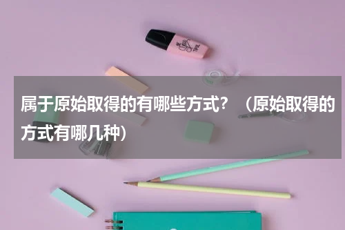 属于原始取得的有哪些方式？（原始取得的方式有哪几种）