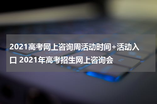 2021高考网上咨询周活动时间+活动入口 2021年高考招生网上咨询会