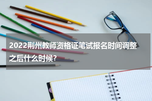 2022荆州教师资格证笔试报名时间调整之后什么时候？