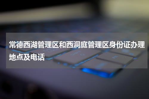 常德西湖管理区和西洞庭管理区身份证办理地点及电话