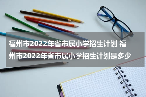 福州市2022年省市属小学招生计划 福州市2022年省市属小学招生计划是多少