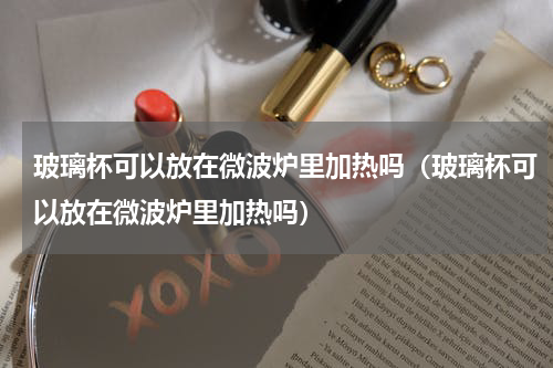 玻璃杯可以放在微波炉里加热吗（玻璃杯可以放在微波炉里加热吗）