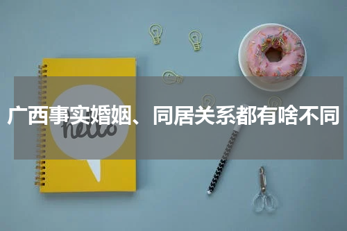 广西事实婚姻、同居关系都有啥不同