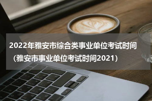 2022年雅安市综合类事业单位考试时间（雅安市事业单位考试时间2021）