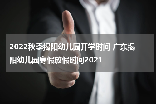 2022秋季揭阳幼儿园开学时间 广东揭阳幼儿园寒假放假时间2021