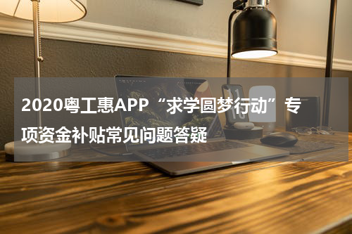 2020粤工惠APP“求学圆梦行动”专项资金补贴常见问题答疑
