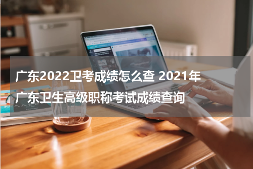 广东2022卫考成绩怎么查 2021年广东卫生高级职称考试成绩查询
