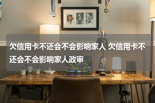 欠信用卡不还会不会影响家人 欠信用卡不还会不会影响家人政审