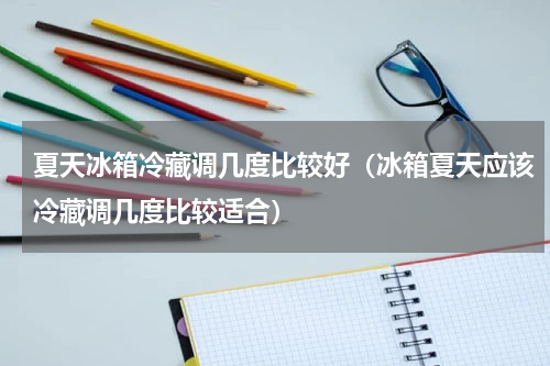 夏天冰箱冷藏调几度比较好（冰箱夏天应该冷藏调几度比较适合）