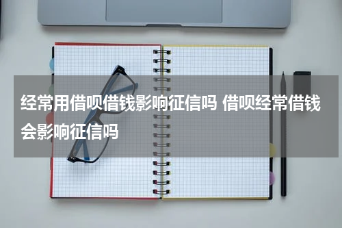 经常用借呗借钱影响征信吗 借呗经常借钱会影响征信吗