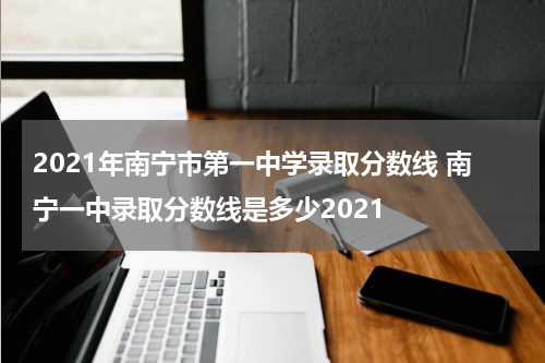 2021年南宁市第一中学录取分数线 南宁一中录取分数线是多少2021