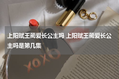 上阳赋王蔺爱长公主吗 上阳赋王蔺爱长公主吗是第几集
