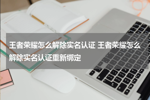王者荣耀怎么解除实名认证 王者荣耀怎么解除实名认证重新绑定