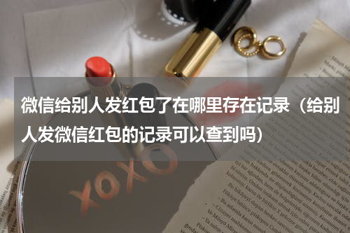 微信给别人发红包了在哪里存在记录（给别人发微信红包的记录可以查到吗）